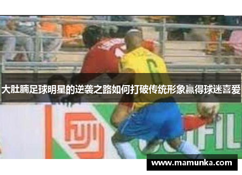 大肚腩足球明星的逆袭之路如何打破传统形象赢得球迷喜爱