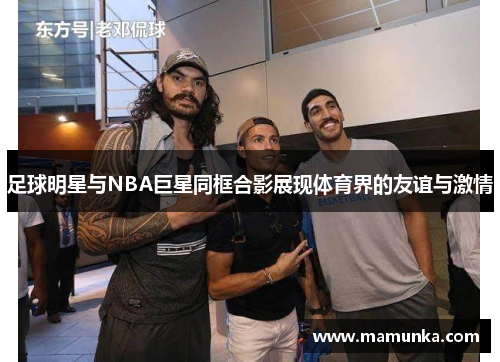 足球明星与NBA巨星同框合影展现体育界的友谊与激情