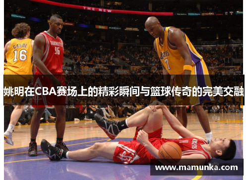 姚明在CBA赛场上的精彩瞬间与篮球传奇的完美交融